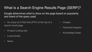 What is a Search Engine Results Page (SERP)?
• As many as 4 Paid Ads (PPC) at the top of a
search result page.
• Product Listing Ads.
• Local results.
• News.
• Images.
• Featured Snippets.
• Knowledge Graph.
Google determines what to show on the page based on popularity
and intent of the query used.
 