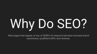 Why Do SEO?
Web pages that appear at top of SERPs for keyword phrases increase brand
awareness, qualified traffic and revenue.
 