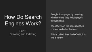 How Do Search
Engines Work?
Part 1
Crawling and Indexing
Google finds pages by crawling,
which means they follow pages
through links.
Then they sort the pages by their
content and other factors.
This is called their “index” which is
like a library.
 