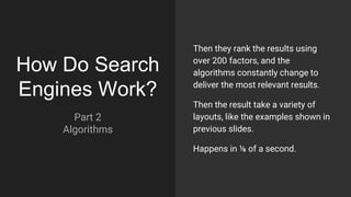 How Do Search
Engines Work?
Part 2
Algorithms
Then they rank the results using
over 200 factors, and the
algorithms constantly change to
deliver the most relevant results.
Then the result take a variety of
layouts, like the examples shown in
previous slides.
Happens in ⅛ of a second.
 