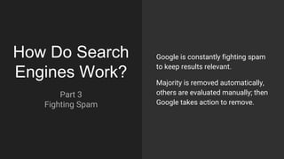 How Do Search
Engines Work?
Part 3
Fighting Spam
Google is constantly fighting spam
to keep results relevant.
Majority is removed automatically,
others are evaluated manually; then
Google takes action to remove.
 