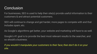 Conclusion
For businesses, SEO is used to help their site(s) provide useful information to their
customers & and attract potential customers.
SEO will continue to change and get harder, more pages to compete with and that
includes spam, etc.
As Google’s algorithms get better, your website and marketing will have to as well.
Google’s #1 goal is to provide the best most relevant results to the searcher, and
so should a business.
If you wouldn’t manipulate your customers to their face; then don’t do it on your
site.
 