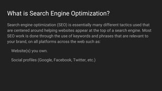 What is Search Engine Optimization?
Search engine optimization (SEO) is essentially many different tactics used that
are centered around helping websites appear at the top of a search engine. Most
SEO work is done through the use of keywords and phrases that are relevant to
your brand, on all platforms across the web such as:
Website(s) you own.
Social profiles (Google, Facebook, Twitter, etc.)
 