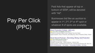 Pay Per Click
(PPC)
Paid Ads that appear at top or
bottom of SERP, will be denoted
with “Ad”.
Businesses bid like an auction to
appear in 1st, 2nd, 3rd or 4th spot or
whatever # of spots are available.
 
