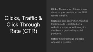 Clicks, Traffic &
Click Through
Rate (CTR)
Clicks: The number of times a user
clicks on your result from the SERP
results in traffic.
Clicks are only seen when Analytics
tracking code is installed on a
website you own, or with analytics
dashboards provided by social
platforms.
CTR is the percentage of people
who visit a website.
 