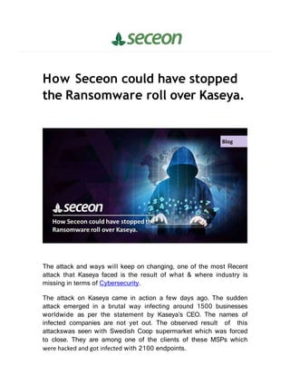 How Seceon could have stopped
the Ransomware roll over Kaseya.
The attack and ways will keep on changing, one of the most Recent
attack that Kaseya faced is the result of what & where industry is
missing in terms of Cybersecurity.
The attack on Kaseya came in action a few days ago. The sudden
attack emerged in a brutal way infecting around 1500 businesses
worldwide as per the statement by Kaseya’s CEO. The names of
infected companies are not yet out. The observed result of this
attackswas seen with Swedish Coop supermarket which was forced
to close. They are among one of the clients of these MSPs which
were hacked and got infected with 2100 endpoints.
 