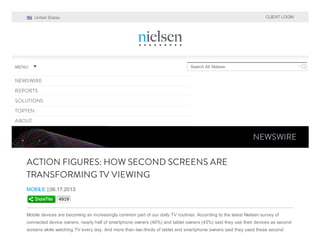 CLIENT LOGIN

United States

MENU

Search All Nielsen

NEWSWIRE
REPORTS
SOLUTIONS
TOPTEN
ABOUT

NEWSWIRE

ACTION FIGURES: HOW SECOND SCREENS ARE
TRANSFORMING TV VIEWING
MOBILE | 06.17.2013
4919

Mobile devices are becoming an increasingly common part of our daily TV routines. According to the latest Nielsen survey of
connected device owners, nearly half of smartphone owners (46%) and tablet owners (43%) said they use their devices as second
screens while watching TV every day. And more than two-thirds of tablet and smartphone owners said they used these second

 