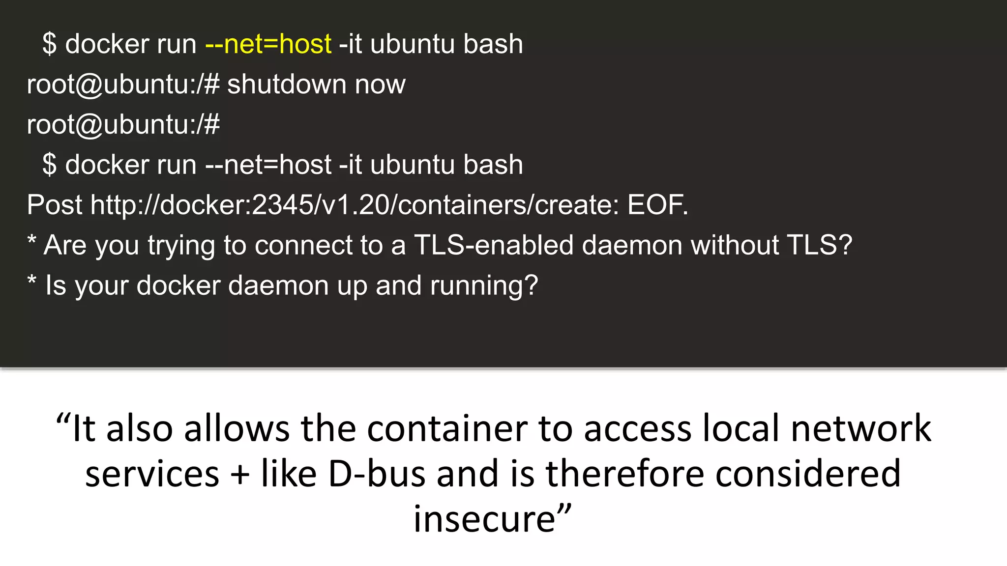 “It also allows the container to access local network
services + like D-bus and is therefore considered
insecure”
$ docker run --net=host -it ubuntu bash
root@ubuntu:/# shutdown now
root@ubuntu:/#
$ docker run --net=host -it ubuntu bash
Post http://docker:2345/v1.20/containers/create: EOF.
* Are you trying to connect to a TLS-enabled daemon without TLS?
* Is your docker daemon up and running?
 