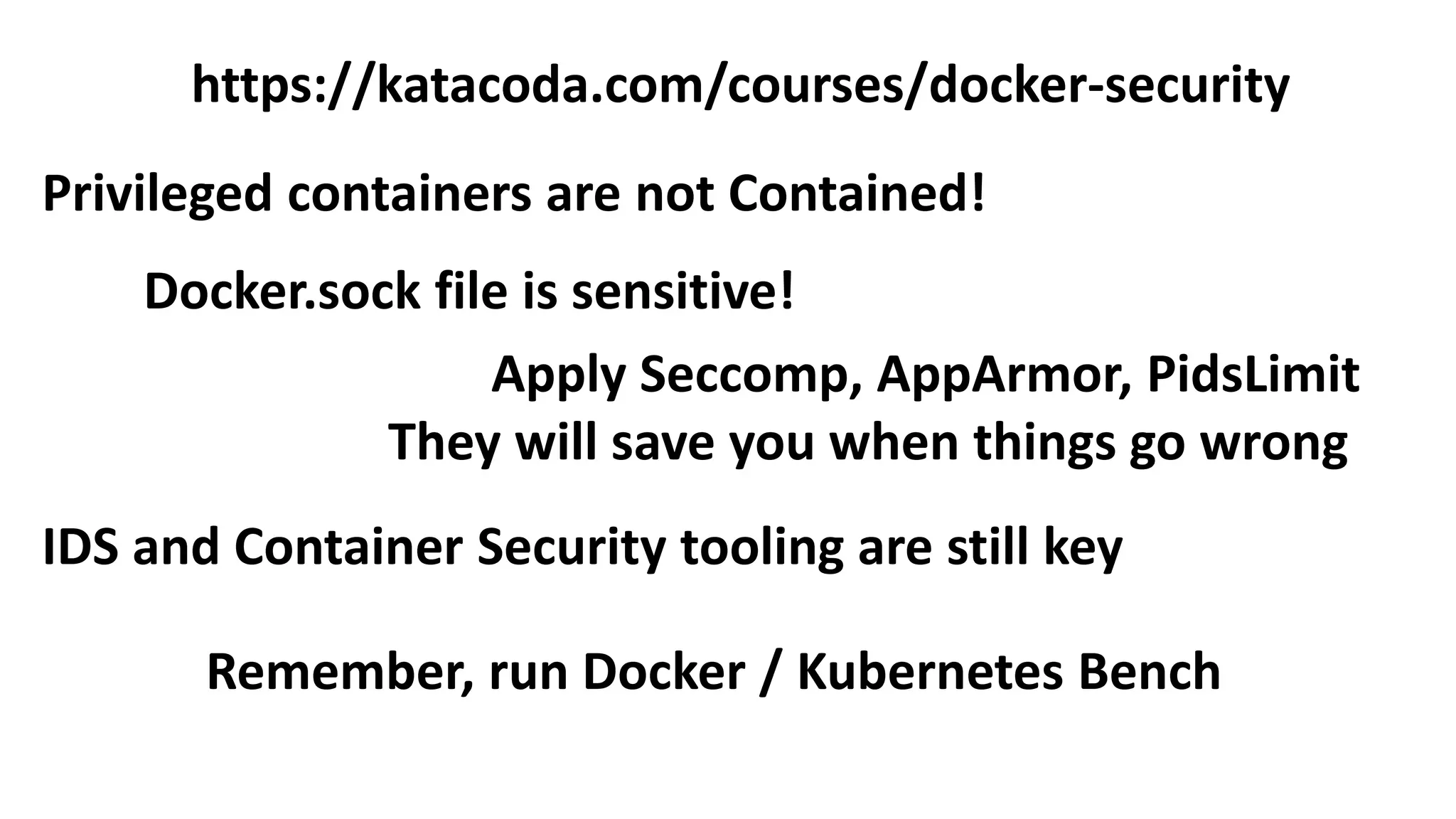 Privileged containers are not Contained!
Docker.sock file is sensitive!
https://katacoda.com/courses/docker-security
Apply Seccomp, AppArmor, PidsLimit
They will save you when things go wrong
Remember, run Docker / Kubernetes Bench
IDS and Container Security tooling are still key
 
