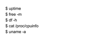 $ uptime
$ free -m
$ df -h
$ cat /proc/cpuinfo
$ uname -a
 
