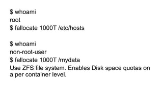 $ whoami
root
$ fallocate 1000T /etc/hosts
$ whoami
non-root-user
$ fallocate 1000T /mydata
Use ZFS file system. Enables Disk space quotas on
a per container level.
 