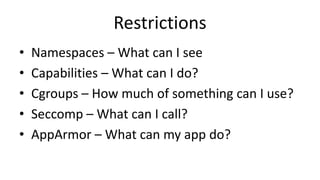 Restrictions
• Namespaces – What can I see
• Capabilities – What can I do?
• Cgroups – How much of something can I use?
• Seccomp – What can I call?
• AppArmor – What can my app do?
 
