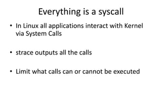 Everything is a syscall
• In Linux all applications interact with Kernel
via System Calls
• strace outputs all the calls
• Limit what calls can or cannot be executed
 