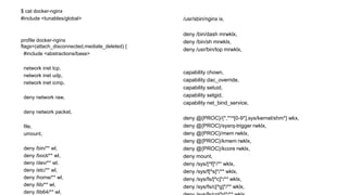 $ cat docker-nginx
#include <tunables/global>
profile docker-nginx
flags=(attach_disconnected,mediate_deleted) {
#include <abstractions/base>
network inet tcp,
network inet udp,
network inet icmp,
deny network raw,
deny network packet,
file,
umount,
deny /bin/** wl,
deny /boot/** wl,
deny /dev/** wl,
deny /etc/** wl,
deny /home/** wl,
deny /lib/** wl,
deny /lib64/** wl,
/usr/sbin/nginx ix,
deny /bin/dash mrwklx,
deny /bin/sh mrwklx,
deny /usr/bin/top mrwklx,
capability chown,
capability dac_override,
capability setuid,
capability setgid,
capability net_bind_service,
deny @{PROC}/{*,**^[0-9*],sys/kernel/shm*} wkx,
deny @{PROC}/sysrq-trigger rwklx,
deny @{PROC}/mem rwklx,
deny @{PROC}/kmem rwklx,
deny @{PROC}/kcore rwklx,
deny mount,
deny /sys/[^f]*/** wklx,
deny /sys/f[^s]*/** wklx,
deny /sys/fs/[^c]*/** wklx,
deny /sys/fs/c[^g]*/** wklx,
 