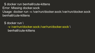 $ docker run benhall/cute-kittens
Error: Missing docker.sock
Usage: docker run -v /var/run/docker.sock:/var/run/docker.sock
benhall/cute-kittens
$ docker run 
-v /var/run/docker.sock:/var/run/docker.sock 
benhall/cute-kittens
 