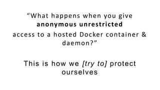 “What happens when you give
anonymous unrestricted
access to a hosted Docker container &
daemon?”
This is how we [try to] protect
ourselves
 