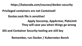 Privileged containers are not Contained!
Docker.sock file is sensitive!
https://katacoda.com/courses/docker-security
Apply Seccomp, AppArmor, PidsLimit
They will save you when things go wrong
Remember, run Docker / Kubernetes Bench
IDS and Container Security tooling are still key
 