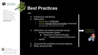 Pedro Tavares
pedrotavares@domdigital.com
Av. Rainha D. Amélia, 142 Cave
6300 - 749 Guarda, Portugal
Best Practices# Agenda
# APK - What is it?
# Sandboxing of android …
# Dalvik VM vs Java VM
# CPTs and CPMDs
# Native vs Non-Native …
# Reverse Engineering
# Problem of Hybrid Apps
# Best Practices
● Architecture well-defined
● Obfuscation
○ Native Apps: ProGuard
○ Hybrid: Google Closure Compiler in the level
ADVANCED_OPTIMIZATIONS
● Obfuscation not resolve hardcoded strings
○ Android Keystore System
■ Store keys in Internal Storage
➢ Trusted Execution Environment
○ oauth2
● Javascript files available via remote callbacks
● Minify Javascript files
Increase the
cracking task
 