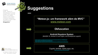 Pedro Tavares
pedrotavares@domdigital.com
Av. Rainha D. Amélia, 142 Cave
6300 - 749 Guarda, Portugal
Suggestions# Agenda
# APK - What is it?
# Sandboxing of android …
# Dalvik VM vs Java VM
# CPTs and CPMDs
# Native vs Non-Native …
# Reverse Engineering
# Problem of Hybrid Apps
# Best Practices
#Suggestions
“Meteor.js: um framework além do MVC”
www.meteor.com
Obfuscation
Android Keystore System
(MinSDK 18, Android 4.3 and higher, and Smartphone support)
https://medium.com/@vashisthg/android-secure-shared-preferences-10f8356a4c2b
https://github.com/ophio/secure-preferences
https://developer.android.com/training/articles/keystore.html#UsingAndroidKeyStore
AWS
Cognito, lambda, 3party apps, etc.
https://aws.amazon.com/pt/mobile/
 
