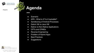 Pedro Tavares
pedrotavares@domdigital.com
Av. Rainha D. Amélia, 142 Cave
6300 - 749 Guarda, Portugal
Agenda
● Scenario
● APK - What is it? Is it hackable?
● Sandboxing of Android Processes
● Dalvik VM vs Java VM
● Native vs Non-Native Applications
● CPTs and CPMDs
● Reverse Engineering
● Problem of Hybrid Apps
● Best Practices
● Suggestions
# Agenda
 