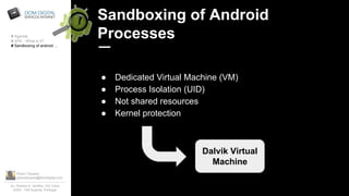 Pedro Tavares
pedrotavares@domdigital.com
Av. Rainha D. Amélia, 142 Cave
6300 - 749 Guarda, Portugal
Sandboxing of Android
Processes
● Dedicated Virtual Machine (VM)
● Process Isolation (UID)
● Not shared resources
● Kernel protection
# Agenda
# APK - What is it?
# Sandboxing of android ...
Dalvik Virtual
Machine
 