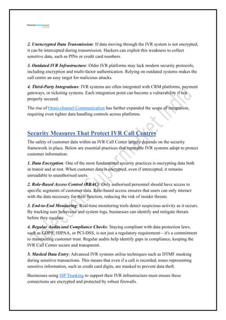 2. Unencrypted Data Transmission: If data moving through the IVR system is not encrypted,
it can be intercepted during transmission. Hackers can exploit this weakness to collect
sensitive data, such as PINs or credit card numbers.
3. Outdated IVR Infrastructure: Older IVR platforms may lack modern security protocols,
including encryption and multi-factor authentication. Relying on outdated systems makes the
call centre an easy target for malicious attacks.
4. Third-Party Integrations: IVR systems are often integrated with CRM platforms, payment
gateways, or ticketing systems. Each integration point can become a vulnerability if not
properly secured.
The rise of Omni-channel Communication has further expanded the scope of integration,
requiring even tighter data handling controls across platforms.
Security Measures That Protect IVR Call Centres
The safety of customer data within an IVR Call Center largely depends on the security
framework in place. Below are essential practices that reputable IVR systems adopt to protect
customer information:
1. Data Encryption: One of the most fundamental security practices is encrypting data both
in transit and at rest. When customer data is encrypted, even if intercepted, it remains
unreadable to unauthorised users.
2. Role-Based Access Control (RBAC): Only authorised personnel should have access to
specific segments of customer data. Role-based access ensures that users can only interact
with the data necessary for their function, reducing the risk of insider threats.
3. End-to-End Monitoring: Real-time monitoring tools detect suspicious activity as it occurs.
By tracking user behaviour and system logs, businesses can identify and mitigate threats
before they escalate.
4. Regular Audits and Compliance Checks: Staying compliant with data protection laws,
such as GDPR, HIPAA, or PCI-DSS, is not just a regulatory requirement—it's a commitment
to maintaining customer trust. Regular audits help identify gaps in compliance, keeping the
IVR Call Center secure and transparent.
5. Masked Data Entry: Advanced IVR systems utilise techniques such as DTMF masking
during sensitive transactions. This means that even if a call is recorded, tones representing
sensitive information, such as credit card digits, are masked to prevent data theft.
Businesses using SIP Trunking to support their IVR infrastructure must ensure these
connections are encrypted and protected by robust firewalls.
 