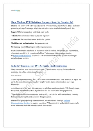 How Modern IVR Solutions Improve Security Standards?
Modern call centre IVR software is built with robust security architectures. These platforms
prioritise privacy-first design principles and often come with built-in safeguards like:
Secure APIs for integration with third-party tools
Tokenisation of sensitive data to prevent exposure
Audit trails for every interaction within the system
Multi-layered authentication for system access
Geofencing capabilities to prevent foreign intrusions
Such advancements are crucial in industries such as finance, healthcare, and e-commerce,
where data sensitivity is exceptionally high. Furthermore, businesses are turning
to Cybersecurity Solutions tailored to IVR environments to defend against increasingly
complex threat vectors.
Industry Examples of IVR Security Implementation
Many enterprises have successfully adopted IVR call centre security frameworks that
minimise risk while optimising efficiency.
For instance:
A banking organisation may use IVR to allow customers to check their balances or report lost
cards. To protect this interaction, they employ multi-factor authentication and voice
biometrics.
A healthcare provider may allow patients to schedule appointments via IVR. In such cases,
the system will adhere to HIPAA guidelines and use secure data storage practices.
These implementations demonstrate how security can coexist with convenience, ensuring
both operational agility and customer data protection.
In remote or geographically dispersed areas, businesses also leverage Satellite
Communication Services to support consistent IVR connectivity and reliability, especially
when traditional network infrastructure is unavailable.
 
