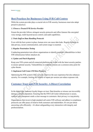 Best Practices for Businesses Using IVR Call Centres
While the system provider plays a crucial role in IVR security, businesses must also adopt
proactive practices:
1. Choose a Trusted IVR Service Provider
Ensure the provider follows stringent security protocols and offers features like encrypted
voice storage, multi-layered access control, and audit capabilities.
2. Train Staff on Data Handling Protocols
Even with the best system in place, human error can cause data leaks. Regular training on
data privacy, secure communication, and system usage is essential.
3. Regular Penetration Testing
Conducting penetration tests allows organisations to identify potential vulnerabilities in their
IVR infrastructure before attackers do.
4. Update and Patch Regularly
Keep your IVR system and all connected platforms up to date with the latest security patches
to ensure optimal security. Vulnerabilities in outdated systems are a common entry point for
cyber threats.
5. Implement Call Center IVR Best Practices
Optimising the IVR system's flow not only improves the user experience but also enhances
security. For example, limiting the number of inputs per session can reduce exposure risk.
Customer Trust and IVR Security: A Direct Correlation
In the digital age, customer loyalty hinges on trust. Data breaches or misuse can irreversibly
damage a brand's reputation. Ensuring that the IVR Call Center infrastructure is secure,
resilient, and transparent sends a clear message to customers: their privacy is a top priority.
Organisations that invest in high-standard call centre IVR software and adhere to compliance
protocols can offer peace of mind to both customers and stakeholders. It's not just about
answering calls efficiently—it's about safeguarding every interaction with integrity and
professionalism.
 