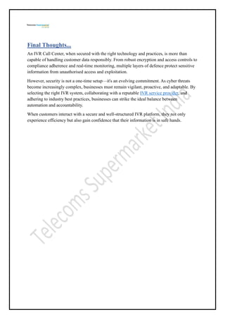 Final Thoughts...
An IVR Call Center, when secured with the right technology and practices, is more than
capable of handling customer data responsibly. From robust encryption and access controls to
compliance adherence and real-time monitoring, multiple layers of defence protect sensitive
information from unauthorised access and exploitation.
However, security is not a one-time setup—it's an evolving commitment. As cyber threats
become increasingly complex, businesses must remain vigilant, proactive, and adaptable. By
selecting the right IVR system, collaborating with a reputable IVR service provider, and
adhering to industry best practices, businesses can strike the ideal balance between
automation and accountability.
When customers interact with a secure and well-structured IVR platform, they not only
experience efficiency but also gain confidence that their information is in safe hands.
 