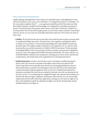 © 2009, Forrester Research, Inc. Reproduction Prohibited May 8, 2009 | Updated: August 4, 2009
How Secure Is Your Cloud?
For Security & Risk Management Professionals
9
Other Legal And Contractual Issues
Legally speaking, data/application in the cloud is not treated the same as data/application in your
network. Precedence set in courts, such as Warshak v. US, adopted this position.8
In Warshak v. US,
the court opinion stipulates that if “. . . a user agreement explicitly provides that emails and other
files will be monitored or audited,” this knowledge can “extinguish his reasonable expectation of
privacy.” This decision puts into question what it means to have data “monitored or audited” by a
service provider. Does the fact that Google operates on your Gmail content constitute “monitoring”?
And if so, do you, as a user, lose your reasonable expectation of privacy? Users need to be aware of
these issues:
·	Liability. The fact that the laws do not treat data in the cloud the same as data on-premise leads
to complicated liability discussions. There have been a few regulation and legislative efforts
to require service providers to contractually acknowledge their responsibility for protecting
the client’s data. The notable examples include PCI 12.8, California’s A.B. 211, and the recent
American Recovery and Reinvestment Act (ARRA)’s HITECH provisions.9
But the principle
of extending liability to the service provider and their associates is new ground in legislations.
In practice, users must approach the liability discussion individually. You need to specify a set
of detailed liability conditions and consequences, including any recourse actions and financial
compensations, and include them in the negotiated service-level agreement (SLA).
·	Intellectual property. Another issue that often comes into dispute is intellectual property,
which in this case covers the ownership of and rights in data and services placed in the
cloud. Using cloud services typically means that you are leaving digital footprints wherever
the provider desires, sometimes in far-flung places where you don’t know how information
is policed. Recently, Facebook updated its terms of services to stipulate that Facebook has
perpetual ownership of the data that users upload to Facebook, even after you discontinue the
use of its services.10
To avoid getting into a tangled IP dispute with someone like Facebook, you
should work with your legal, compliance, and business staff to first lay out a set of ownership
requirements that describes which data, applications, and logs you own and your rights to use
them. This should also include the stipulation of rights to use by the cloud provider and any
possible third party (see Figure 4).
 