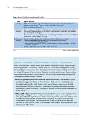 © 2009, Forrester Research, Inc. Reproduction ProhibitedMay 8, 2009 | Updated: August 4, 2009
How Secure Is Your Cloud?
For Security & Risk Management Professionals
10
Figure 4 Legal And Contractual Issues Checklist
R ec o mme n da t i o n s
Users of cloud services Should pay special heed to cloud security
While cloud computing is able to deliver many benefits, organizations should not jump on the
“cloud”wagon without a compelling business driver and a clear understanding of the security,
privacy, and legal consequences. Users of cloud services should not automatically assume that
you are sacrificing security by moving into the cloud, but at the same time, you should not trust
your cloud provider implicitly to deliver security. You can improve your chance of a successful
cloud adoption by exercising the following:
·	Gather legal and regulatory requirements first for a feasibility assessment. Laws and
regulations may prevent the use of cloud services — that’s why you need to engage in
a feasibility study first. The study should involve any certification requirements (e.g., PCI
certified vendor, SAS 70 compliant, etc.), geographical limitations, or possible regulatory
requirements against multitenancy. Engage your legal, risk, and compliance officers early on
in this process.
·	Thoroughly vet your provider. Use the checklists included here to narrow in on your“must-
have”and“negotiable”requirements. Vendors that fail to meet the“must-have”requirements
should be screened out. Deal with gaps in the“negotiable”terms with recourse actions
and financial compensations. Pay special attention to operational details that are often
obscured by cloud services, such as location of data, events logged, replication method, and
infrastructure redundancy.
Source: Forrester Research, Inc.45778
Topic Specific concerns
Liability • What recourse actions (e.g., financial compensation, early exit of contracts, etc.) can we
agree on in the event of a security incident or failures to meet SLA?
• What conditions under which . . . ?
Intellectual
property
• Can we stipulate in the SLA that all my data (or applications), including all replicated and
redundant copies, are owned by me? Ensure that your service agreement does not lead
you to relinquish any IP rights.
• Scrutinize the language in the terms-of-service that governs the ownership of and rights to
information that you place in the cloud.
End of service
support
• Specify what the cloud vendor will deliver at the end of the service period.
- Will data be packaged and delivered back to me? If so, in what format?
- How soon will I have all my data back?
- Will any remaining copies of data be erased completely from your network? If so, how
soon will it happen?
• Specify any fees that may incur at the end of the service.
 