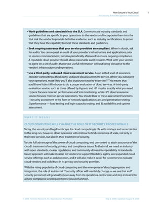 © 2009, Forrester Research, Inc. Reproduction Prohibited May 8, 2009 | Updated: August 4, 2009
How Secure Is Your Cloud?
For Security & Risk Management Professionals
11
·	Work guidelines and standards into the SLA. Communicate industry standards and
guidelines that are specific to your operations to the vendor and incorporate them into the
SLA. Ask the vendor to provide definitive evidence, such as industry certifications, to prove
that they have the capability to meet these standards and guidelines.
·	Seek ongoing assurance that your service providers are compliant. When in doubt, ask
for audits. You can request an audit of your provider’s infrastructure and applications prior
to service commencement, but also periodically afterward to ensure ongoing compliance.
A reputable cloud provider should allow reasonable audit requests. Work with your vendor
to agree on a set of audits that reveal useful information without being disruptive to the
vendor’s infrastructure and operations.
·	Use a third-party, unbiased cloud assessment service. As an added level of assurance,
consider contracting a third-party, unbiased cloud assessment service. When you outsource
your operations, most likely you’ll also outsource security expertise.11
This means that
you’ll have little skill in-house to do a proper evaluation of cloud services. A third-party
evaluation service, such as those offered by Hyperic and HP, may be exactly what you need.
Hyperic focuses more on performance and SLA monitoring, while HP’s cloud assurance
service focuses more on secure operations. You should look to these assessment functions:
1) security assessment in the form of network/application scans and penetration testing;
2) performance — load testing and login capacity testing; and 3) availability and uptime
assessment.
W H A T I T M E A N S
Cloud computing will change the role of IT Security professionals
Today, the security and legal landscape for cloud computing is rife with mishaps and uncertainties.
In the long run, however, cloud operators will continue to find economies of scale, not only in
their core services, but also in their treatment of security.
To take full advantage of the power of cloud computing, end users need to attain assurance of the
cloud’s treatment of security, privacy, and compliance issues. To that end, we need an industry
with open standards, clearer regulations, and community-driven interoperability. A standards-
based approach will make it easier for vendors to support flexibility, agility, and expanded cloud
service offerings such as collaboration, and it will also make it easier for customers to evaluate
cloud vendors and build trust in its privacy and security promises.
With the rising popularity of cloud computing and the emergence of cloud aggregators and
integrators, the role of an internal IT security officer will inevitably change — we see that an IT
security personnel will gradually move away from its operations-centric role and step instead into
a more compliance and requirements-focused function.
 
