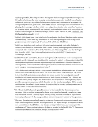 © 2009, Forrester Research, Inc. Reproduction Prohibited May 8, 2009 | Updated: August 4, 2009
How Secure Is Your Cloud?
For Security & Risk Management Professionals
13
regularly update BIAs, RAs, and plans. This is due in part to the increasing priority that businesses place on
BC readiness, but it’s also due to the increasing scrutiny businesses are under from both internal auditors
and external parties such as regulatory bodies, strategic partners, and even customers. Security and risk
management professionals, particularly CISOs and BC directors and managers, must ensure that their own
planning efforts are on par with those of their peers and pay close attention to the areas where businesses
are struggling: testing more thoroughly and frequently, involving business owners in the process from start
to finish, and ensuring the BC readiness of strategic partners. See the February 26, 2009, “Businesses Take
BC Planning More Seriously” report.
6	
In March 2009, Google found a bug in its Google Doc application that allowed shared permission without
user’s knowledge. Details of the bug and its fix can be found in Google’s support forum at http://www.
google.com/support/forum/p/Google+Docs/thread?tid=2ef115be2ce4fd0e&hl=en.
7	
In 2007, one of salesforce.com’s employees fell victim to a phishing attack, which led to the leak of a
salesforce.com customer list. This incident led to a further Phishing wave targeting these customers. For
more details of the incident see, Brian Krebs, “Salesforce.com Acknowledges Data Loss,” The Washington
Post, November 6, 2007 ( http://voices.washingtonpost.com/securityfix/2007/11/salesforcecom_
acknowledges_dat.html).
8	
In 2007’s Warshak v. United States, the circuit court opinion reads: “In instances where a user agreement
explicitly provides that emails and other files will be monitored or audited . . . , the user’s knowledge of this
fact may well extinguish his reasonable expectation of privacy. Without such a statement, however, the
service provider’s control over the files and ability to access them under certain limited circumstances will
not be enough to overcome an expectation of privacy.”
9	
ARRA Subsection D, starting at section 13400, stipulates responsibilities of business associates for covered
entities in the event of data disclosure. This is new and the precedent for it is California AB 211, section
1, 56.36 (b), which applies disclosure penalties to “any person or entity who has negligently released
confidential information or records concerning him or her in violation of this part.” The California law
is broader, and the penalty is higher than the federal one, but the principle of extending liability beyond
providers and payers is new ground in both. This is the very first time that laws adopted HIPAA security
provisions (and the civil and criminal penalties for violating them) to partners and business associates of
covered entities as well as the entities themselves.
10	
On February 16, 2009, Facebook updated its terms of service to stipulate that the company now has
permanent rights to anything users upload to, display on, or created on Facebook, even after they cease
to be a Facebook member. After three days of industry outrage, Facebook reverted to its original terms
temporarily on February 19. The management team is now working on new terms of service agreement.
11	
IT services clients increasingly bundle security services into their comprehensive outsourcing deals with
major full-service providers like IBM, Northrop Grumman, and Wipro. Managed security services (MSS)
now account for more than $3 billion a year of major service provider revenue, and business growth is
accelerating as IT clients continue to sharpen the focus on security. See the July 23, 2008, “IT Outsourcers
Enhance Buyers’ Options For Enterprise Managed Security Services” report.
 