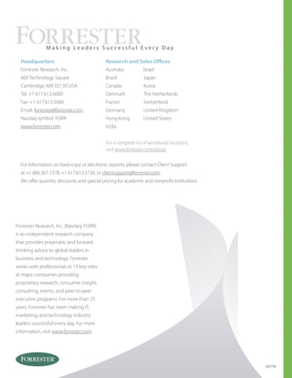 Forrester Research, Inc. (Nasdaq: FORR)
is an independent research company
that provides pragmatic and forward-
thinking advice to global leaders in
business and technology. Forrester
works with professionals in 19 key roles
at major companies providing
proprietary research, consumer insight,
consulting, events, and peer-to-peer
executive programs. For more than 25
years, Forrester has been making IT,
marketing, and technology industry
leaders successful every day. For more
information, visit www.forrester.com.
Australia
Brazil
Canada
Denmark
France
Germany
Hong Kong
India
Israel
Japan
Korea
The Netherlands
Switzerland
United Kingdom
United States
Headquarters
Forrester Research, Inc.
400 Technology Square
Cambridge, MA 02139 USA
Tel: +1 617.613.6000
Fax: +1 617.613.5000
Email: forrester@forrester.com
Nasdaq symbol: FORR
www.forrester.com
M a k i n g L e a d e r s S u c c e s s f u l E v e r y D a y
For a complete list of worldwide locations,
visit www.forrester.com/about.
Research and Sales Offices
45778
For information on hard-copy or electronic reprints, please contact Client Support
at +1 866.367.7378, +1 617.613.5730, or clientsupport@forrester.com.
We offer quantity discounts and special pricing for academic and nonprofit institutions.
 