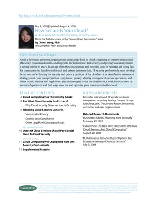 © 2009, Forrester Research, Inc. All rights reserved. Unauthorized reproduction is strictly prohibited. Information is based on best available
resources. Opinions reflect judgment at the time and are subject to change. Forrester®, Technographics®, Forrester Wave, RoleView, TechRadar,
and Total Economic Impact are trademarks of Forrester Research, Inc. All other trademarks are the property of their respective companies. To
purchase reprints of this document, please email clientsupport@forrester.com. For additional information, go to www.forrester.com.
For Security & Risk Management Professionals
Executive Summary
Amid a downturn economy, organizations increasingly look to cloud computing to improve operational
efficiency, reduce headcounts, and help with the bottom line. But security and privacy concerns present
a strong barrier-to-entry. In an age when the consequences and potential costs of mistakes are rising fast
for companies that handle confidential and private customer data, IT security professionals must develop
better ways of evaluating the security and privacy practices of the cloud services. An effective assessment
strategy must cover data protection, compliance, privacy, identity management, secure operations, and
other related security and legal issues. The ultimate goal: Make the cloud service work like your own IT
security department and find ways to secure and optimize your investments in the cloud.
table of Contents
Cloud Computing Has The Industry Abuzz
But What About Security And Privacy?
Why Cloud Security Deserves Special Scrutiny
Handling Cloud Security Concerns
Security And Privacy
Dealing With Compliance
Other Legal And Contractual Issues
recommendations
Users Of Cloud Services Should Pay Special
Heed To Cloud Security
WHAT IT MEANS
Cloud Computing Will Change The Role Of IT
Security Professionals
Supplemental Material
NOTES & RESOURCES
Forrester interviewed 10 vendor and user
companies, including Boeing, Google, Qualys,
salesforce.com, The Jericho Forum, Websense,
and other end user organizations.
Related Research Documents
“Businesses Take BC Planning More Seriously”
February 29, 2009
”Future View: The New Tech Ecosystems Of Cloud,
Cloud Services, And Cloud Computing”
August 28, 2008
“IT Outsourcers Enhance Buyers’Options For
Enterprise Managed Security Services”
July 7, 2008
May 8, 2009 | Updated: August 4, 2009
How Secure Is Your Cloud?
A Close Look At Cloud Computing Security Issues
This is the first document in the“Secure Cloud Computing”series.
by Chenxi Wang, Ph.D.
with Jonathan Penn and Allison Herald
2
2
5
10
11
12
 