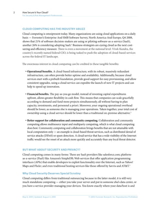 © 2009, Forrester Research, Inc. Reproduction ProhibitedMay 8, 2009 | Updated: August 4, 2009
How Secure Is Your Cloud?
For Security & Risk Management Professionals
2
Cloud computing has the industry abuzz
Cloud computing is omnipresent today. Many organizations are using cloud applications on a daily
basis — Forrester’s Enterprise And SMB Software Survey, North America And Europe, Q4 2008,
shows that 21% of software decision-makers are using or piloting software-as-a-service (SaaS),
another 26% is considering adopting SaaS.1
Business strategists are eyeing cloud as the next cost-
saving and efficiency measure. There is even a movement at the national level: Vivek Kundra, the
country’s recently named federal CIO, is being tasked to push the adoption of cloud-based services
across the federal IT landscape.
The enormous interest in cloud computing can be credited to these tangible benefits:
·	Operational benefits. A cloud-based infrastructure, with its robust, massively redundant
infrastructure, can often provide better uptime and availability. Additionally, because cloud
services start with a prebuilt foundation, provide good support for easy provisioning, and allow
consistent upgrades, using a cloud service can expedite the launch of new IT projects and can
help to speed up innovation.
·	Financial benefits. The pay-as-you go model, instead of investing capital expenditures
upfront, allows greater flexibility in cash flow. This means that companies can scale gracefully
according to demand and fund more projects simultaneously, all without having to plan
capacity, investments, and personnel a priori. Moreover, your ongoing operational overhead
should be lower, as someone else is managing your operations. Taken together, your total cost of
ownership using a cloud service should be lower than a traditional on-premise alternative.2
·	Better support for collaboration and community computing. Collaboration and community
computing allows multisource input and multiparty computing, which is what cloud computing
does best. Community computing and collaboration brings benefits that are not attainable with
local computation only — an example is cloud-based threat services, such as distributed denial of
service attacks (DDoS) or spam detection. A cloud service that has a wide visibility of the Internet
traffic would see the onset of an attack more quickly and accurately than any local threat detector.
But What about security and privacy?
Cloud computing comes in many forms: There are SaaS providers like salesforce.com; platform-
as-a-service (PaaS) like Amazon’s SimpleDB; Web services that offer application programming
interfaces (APIs) that enable developers to exploit functionality over the Internet, such as Yahoo!
Maps and Flickr; and even traditional hosting services like those offered by Savvis and AT&T.3
Why Cloud Security Deserves Special Scrutiny
Cloud computing differs from traditional outsourcing because in the latter model, it is still very
much standalone computing — either you take your server and put in someone else’s data center, or
you have a service provider managing your devices. You know exactly where your data/host is and
 