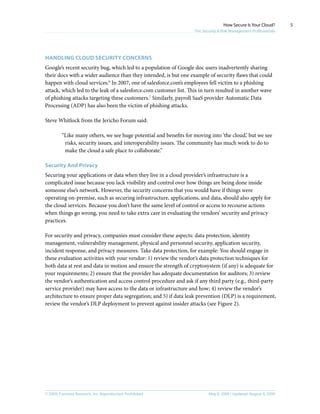 © 2009, Forrester Research, Inc. Reproduction Prohibited May 8, 2009 | Updated: August 4, 2009
How Secure Is Your Cloud?
For Security & Risk Management Professionals
5
Handling cloud security concerns
Google’s recent security bug, which led to a population of Google doc users inadvertently sharing
their docs with a wider audience than they intended, is but one example of security flaws that could
happen with cloud services.6
In 2007, one of salesforce.com’s employees fell victim to a phishing
attack, which led to the leak of a salesforce.com customer list. This in turn resulted in another wave
of phishing attacks targeting these customers.7
Similarly, payroll SaaS provider Automatic Data
Processing (ADP) has also been the victim of phishing attacks.
Steve Whitlock from the Jericho Forum said:
“Like many others, we see huge potential and benefits for moving into ‘the cloud,’ but we see
risks, security issues, and interoperability issues. The community has much work to do to
make the cloud a safe place to collaborate.”
Security And Privacy
Securing your applications or data when they live in a cloud provider’s infrastructure is a
complicated issue because you lack visibility and control over how things are being done inside
someone else’s network. However, the security concerns that you would have if things were
operating on-premise, such as securing infrastructure, applications, and data, should also apply for
the cloud services. Because you don’t have the same level of control or access to recourse actions
when things go wrong, you need to take extra care in evaluating the vendors’ security and privacy
practices.
For security and privacy, companies must consider these aspects: data protection, identity
management, vulnerability management, physical and personnel security, application security,
incident response, and privacy measures. Take data protection, for example: You should engage in
these evaluation activities with your vendor: 1) review the vendor’s data protection techniques for
both data at rest and data in motion and ensure the strength of cryptosystem (if any) is adequate for
your requirements; 2) ensure that the provider has adequate documentation for auditors; 3) review
the vendor’s authentication and access control procedure and ask if any third party (e.g., third-party
service provider) may have access to the data or infrastructure and how; 4) review the vendor’s
architecture to ensure proper data segregation; and 5) if data leak prevention (DLP) is a requirement,
review the vendor’s DLP deployment to prevent against insider attacks (see Figure 2).
 