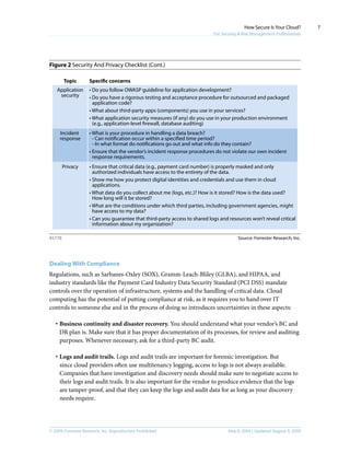 © 2009, Forrester Research, Inc. Reproduction Prohibited May 8, 2009 | Updated: August 4, 2009
How Secure Is Your Cloud?
For Security & Risk Management Professionals
7
Figure 2 Security And Privacy Checklist (Cont.)
Dealing With Compliance
Regulations, such as Sarbanes-Oxley (SOX), Gramm-Leach-Bliley (GLBA), and HIPAA, and
industry standards like the Payment Card Industry Data Security Standard (PCI DSS) mandate
controls over the operation of infrastructure, systems and the handling of critical data. Cloud
computing has the potential of putting compliance at risk, as it requires you to hand over IT
controls to someone else and in the process of doing so introduces uncertainties in these aspects:
·	Business continuity and disaster recovery. You should understand what your vendor’s BC and
DR plan is. Make sure that it has proper documentation of its processes, for review and auditing
purposes. Whenever necessary, ask for a third-party BC audit.
·	Logs and audit trails. Logs and audit trails are important for forensic investigation. But
since cloud providers often use multitenancy logging, access to logs is not always available.
Companies that have investigation and discovery needs should make sure to negotiate access to
their logs and audit trails. It is also important for the vendor to produce evidence that the logs
are tamper-proof, and that they can keep the logs and audit data for as long as your discovery
needs require.
Source: Forrester Research, Inc.45778
Topic Specific concerns
Incident
response
Privacy
• What is your procedure in handling a data breach?
- Can notification occur within a specified time period?
- In what format do notifications go out and what info do they contain?
• Ensure that the vendor’s incident response procedures do not violate our own incident
response requirements.
• Ensure that critical data (e.g., payment card number) is properly masked and only
authorized individuals have access to the entirety of the data.
• Show me how you protect digital identities and credentials and use them in cloud
applications.
• What data do you collect about me (logs, etc.)? How is it stored? How is the data used?
How long will it be stored?
• What are the conditions under which third parties, including government agencies, might
have access to my data?
• Can you guarantee that third-party access to shared logs and resources won’t reveal critical
information about my organization?
Application
security
• Do you follow OWASP guideline for application development?
• Do you have a rigorous testing and acceptance procedure for outsourced and packaged
application code?
• What about third-party apps (components) you use in your services?
• What application security measures (if any) do you use in your production environment
(e.g., application-level firewall, database auditing)
 