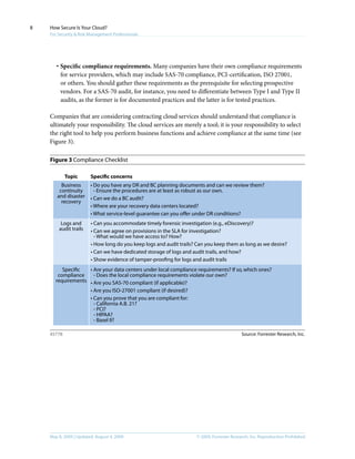 © 2009, Forrester Research, Inc. Reproduction ProhibitedMay 8, 2009 | Updated: August 4, 2009
How Secure Is Your Cloud?
For Security & Risk Management Professionals
8
·	Specific compliance requirements. Many companies have their own compliance requirements
for service providers, which may include SAS-70 compliance, PCI-certification, ISO 27001,
or others. You should gather these requirements as the prerequisite for selecting prospective
vendors. For a SAS-70 audit, for instance, you need to differentiate between Type I and Type II
audits, as the former is for documented practices and the latter is for tested practices.
Companies that are considering contracting cloud services should understand that compliance is
ultimately your responsibility. The cloud services are merely a tool; it is your responsibility to select
the right tool to help you perform business functions and achieve compliance at the same time (see
Figure 3).
Figure 3 Compliance Checklist
Source: Forrester Research, Inc.45778
Topic Specific concerns
Business
continuity
and disaster
recovery
• Do you have any DR and BC planning documents and can we review them?
- Ensure the procedures are at least as robust as our own.
• Can we do a BC audit?
• Where are your recovery data centers located?
• What service-level guarantee can you offer under DR conditions?
Logs and
audit trails
• Can you accommodate timely forensic investigation (e.g., eDiscovery)?
• Can we agree on provisions in the SLA for investigation?
- What would we have access to? How?
• How long do you keep logs and audit trails? Can you keep them as long as we desire?
• Can we have dedicated storage of logs and audit trails, and how?
• Show evidence of tamper-proofing for logs and audit trails
Specific
compliance
requirements
• Are your data centers under local compliance requirements? If so, which ones?
- Does the local compliance requirements violate our own?
• Are you SAS-70 compliant (if applicable)?
• Are you ISO-27001 compliant (if desired)?
• Can you prove that you are compliant for:
- California A.B. 21?
- PCI?
- HIPAA?
- Basel II?
 