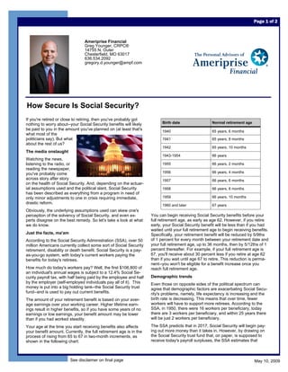 Page 1 of 2



                                 Ameriprise Financial
                                 Greg Younger, CRPC®
                                 14755 N. Outer
                                 Chesterfield, MO 63017
                                 636.534.2092
                                 gregory.d.younger@ampf.com




How Secure Is Social Security?
If you're retired or close to retiring, then you've probably got
                                                                           Birth date                  Normal retirement age
nothing to worry about--your Social Security benefits will likely
be paid to you in the amount you've planned on (at least that's            1940                        65 years, 6 months
what most of the
politicians say). But what                                                 1941                        65 years, 8 months
about the rest of us?
                                                                           1942                        65 years, 10 months
The media onslaught
                                                                           1943-1954                   66 years
Watching the news,
listening to the radio, or                                                 1955                        66 years, 2 months
reading the newspaper,
                                                                           1956                        66 years, 4 months
you've probably come
across story after story                                                   1957                        66 years, 6 months
on the health of Social Security. And, depending on the actuar-
ial assumptions used and the political slant, Social Security              1958                        66 years, 8 months
has been described as everything from a program in need of
                                                                           1959                        66 years, 10 months
only minor adjustments to one in crisis requiring immediate,
drastic reform.
                                                                           1960 and later              67 years
Obviously, the underlying assumptions used can skew one's
                                                                     You can begin receiving Social Security benefits before your
perception of the solvency of Social Security, and even ex-
                                                                     full retirement age, as early as age 62. However, if you retire
perts disagree on the best remedy. So let's take a look at what
                                                                     early, your Social Security benefit will be less than if you had
we do know.
                                                                     waited until your full retirement age to begin receiving benefits.
Just the facts, ma'am                                                Specifically, your retirement benefit will be reduced by 5/9ths
                                                                     of 1 percent for every month between your retirement date and
According to the Social Security Administration (SSA), over 50
                                                                     your full retirement age, up to 36 months, then by 5/12ths of 1
million Americans currently collect some sort of Social Security
                                                                     percent thereafter. For example, if your full retirement age is
retirement, disability or death benefit. Social Security is a pay-
                                                                     67, you'll receive about 30 percent less if you retire at age 62
as-you-go system, with today's current workers paying the
                                                                     than if you wait until age 67 to retire. This reduction is perma-
benefits for today's retirees.
                                                                     nent--you won't be eligible for a benefit increase once you
How much do today's workers pay? Well, the first $106,800 of         reach full retirement age.
an individual's annual wages is subject to a 12.4% Social Se-
                                                                     Demographic trends
curity payroll tax, with half being paid by the employee and half
by the employer (self-employed individuals pay all of it). This      Even those on opposite sides of the political spectrum can
money is put into a big holding tank--the Social Security trust      agree that demographic factors are exacerbating Social Secu-
fund--and is used to pay out current benefits.                       rity's problems, namely, life expectancy is increasing and the
                                                                     birth rate is decreasing. This means that over time, fewer
The amount of your retirement benefit is based on your aver-
                                                                     workers will have to support more retirees. According to the
age earnings over your working career. Higher lifetime earn-
                                                                     SSA, in 1950, there were 16 workers per beneficiary, today
ings result in higher benefits, so if you have some years of no
                                                                     there are 3 workers per beneficiary, and within 25 years there
earnings or low earnings, your benefit amount may be lower
                                                                     will be just 2 workers per beneficiary.
than if you had worked steadily.
                                                                     The SSA predicts that in 2017, Social Security will begin pay-
Your age at the time you start receiving benefits also affects
                                                                     ing out more money than it takes in. However, by drawing on
your benefit amount. Currently, the full retirement age is in the
                                                                     the Social Security trust fund that, on paper, is supposed to
process of rising from 65 to 67 in two-month increments, as
                                                                     receive today's payroll surpluses, the SSA estimates that
shown in the following chart:



                        See disclaimer on final page                                                                           May 10, 2009
 