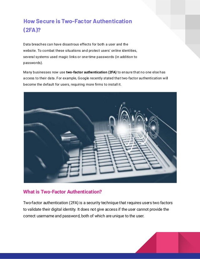 How Secure is Two-Factor Authentication
(2FA)?
Data breaches can have disastrous effects for both a user and the
website. To combat these situations and protect users' online identities,
several systems used magic links or one-time passwords (in addition to
passwords).
Many businesses now use two-factor authentication (2FA) to ensure that no one else has
access to their data. For example, Google recently stated that two-factor authentication will
become the default for users, requiring more firms to install it.
What is Two-Factor Authentication?
Two-factor authentication (2FA) is a security technique that requires users two factors
to validate their digital identity. It does not give access if the user cannot provide the
correct username and password, both of which are unique to the user.
 