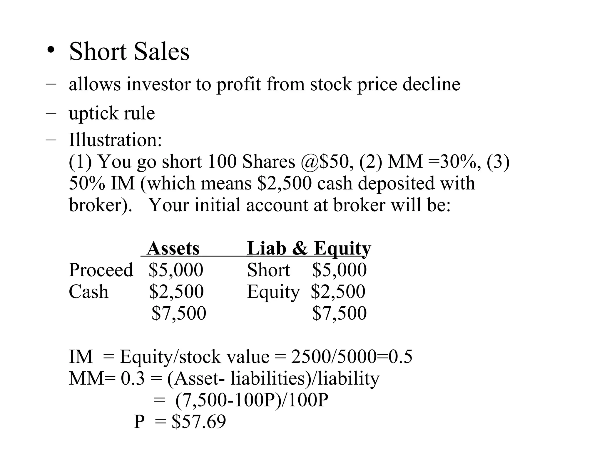 • Short Sales
– allows investor to profit from stock price decline
– uptick rule
– Illustration:
(1) You go short 100 Shares @$50, (2) MM =30%, (3)
50% IM (which means $2,500 cash deposited with
broker). Your initial account at broker will be:
Assets Liab & Equity
Proceed $5,000 Short $5,000
Cash $2,500 Equity $2,500
$7,500 $7,500
IM = Equity/stock value = 2500/5000=0.5
MM= 0.3 = (Asset- liabilities)/liability
= (7,500-100P)/100P
P = $57.69
 