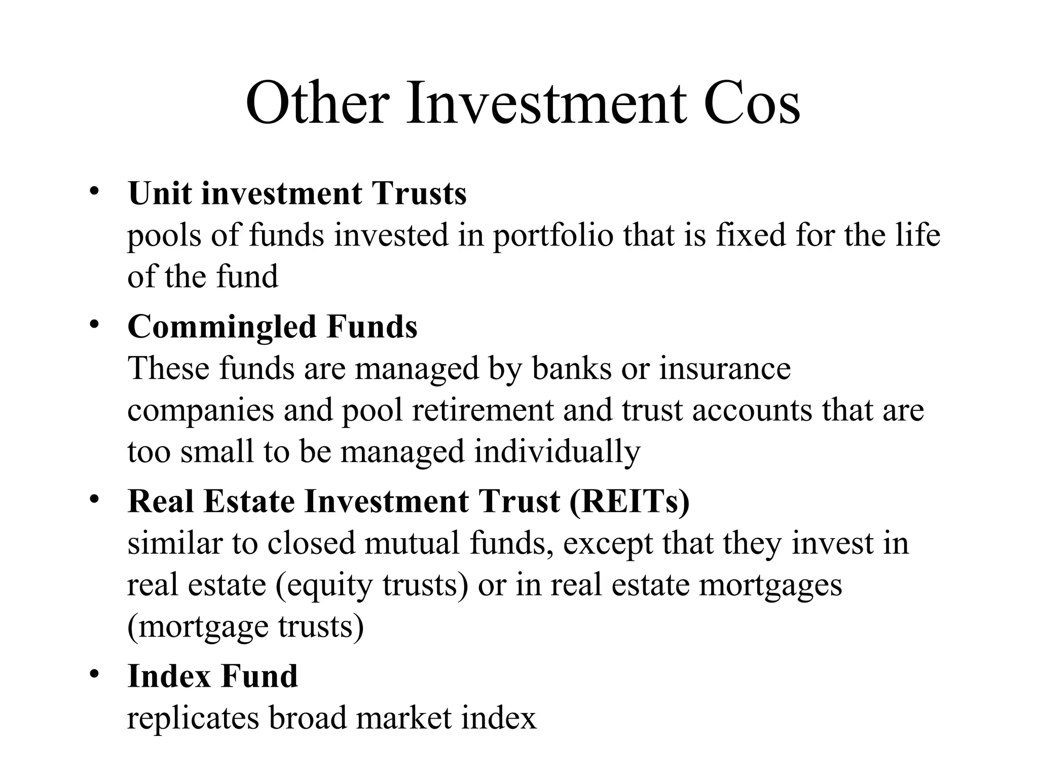 Other Investment Cos
• Unit investment Trusts
pools of funds invested in portfolio that is fixed for the life
of the fund
• Commingled Funds
These funds are managed by banks or insurance
companies and pool retirement and trust accounts that are
too small to be managed individually
• Real Estate Investment Trust (REITs)
similar to closed mutual funds, except that they invest in
real estate (equity trusts) or in real estate mortgages
(mortgage trusts)
• Index Fund
replicates broad market index
 