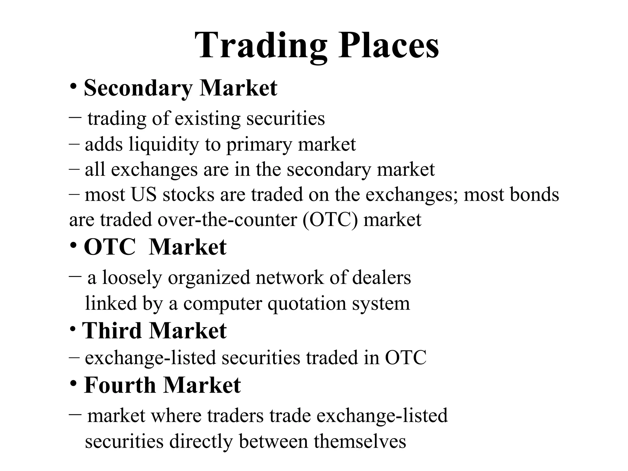 Trading Places
• Secondary Market
– trading of existing securities
– adds liquidity to primary market
– all exchanges are in the secondary market
– most US stocks are traded on the exchanges; most bonds
are traded over-the-counter (OTC) market
• OTC Market
– a loosely organized network of dealers
linked by a computer quotation system
• Third Market
– exchange-listed securities traded in OTC
• Fourth Market
– market where traders trade exchange-listed
securities directly between themselves
 